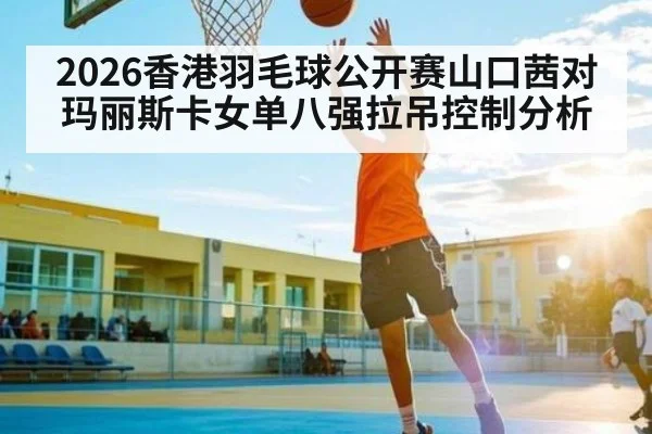 2026香港羽毛球公开赛山口茜对玛丽斯卡女单八强拉吊控制分析 - kaiyun sports